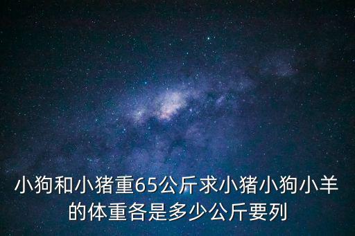 小狗和小豬重65公斤求小豬小狗小羊的體重各是多少公斤要列