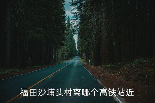 福田沙埔頭村離哪個高鐵站近