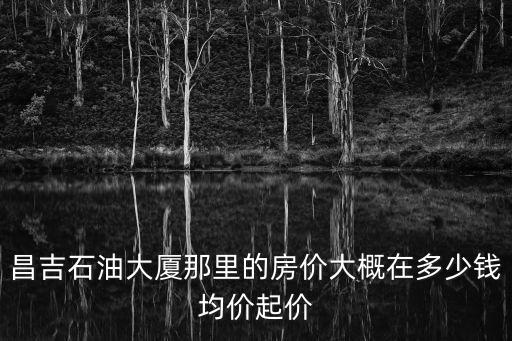 昌吉石油大廈那里的房?jī)r(jià)大概在多少錢均價(jià)起價(jià)