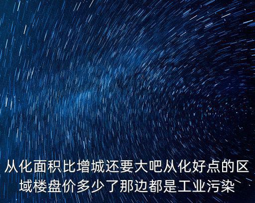 從化面積比增城還要大吧從化好點的區域樓盤價多少了那邊都是工業污染