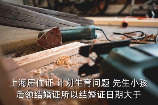 上海居住證 計劃生育問題 先生小孩后領結婚證所以結婚證日期大于