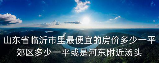 山東省臨沂市里最便宜的房價多少一平郊區(qū)多少一平或是河?xùn)|附近湯頭