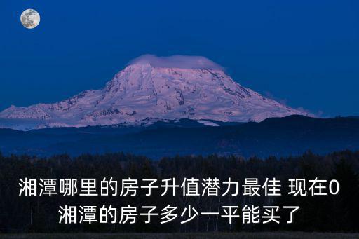 湘潭哪里的房子升值潛力最佳 現在0湘潭的房子多少一平能買了