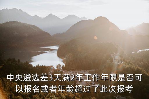 中央遴選差3天滿2年工作年限是否可以報名或者年齡超過了此次報考
