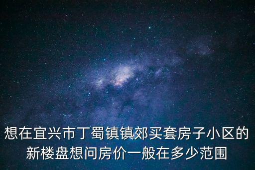 想在宜興市丁蜀鎮鎮郊買套房子小區的新樓盤想問房價一般在多少范圍