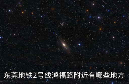東莞地鐵2號線鴻福路附近有哪些地方