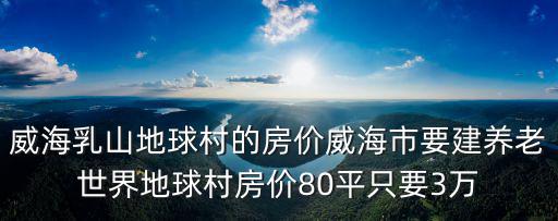 威海乳山地球村的房價威海市要建養老世界地球村房價80平只要3萬