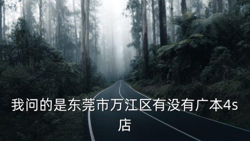 我問的是東莞市萬江區有沒有廣本4s店