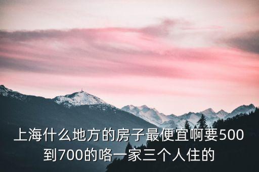 上海什么地方的房子最便宜啊要500到700的咯一家三個人住的