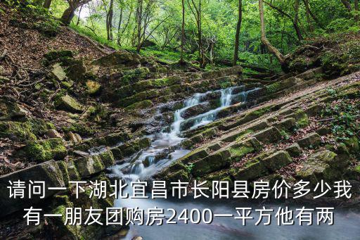 請問一下湖北宜昌市長陽縣房價多少我有一朋友團購房2400一平方他有兩