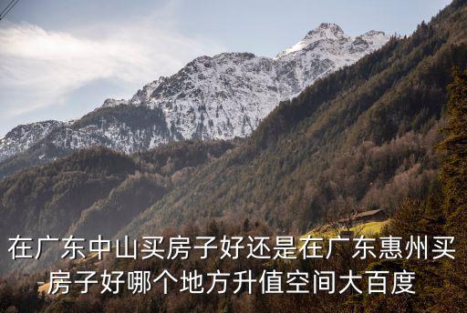 在廣東中山買房子好還是在廣東惠州買房子好哪個地方升值空間大百度