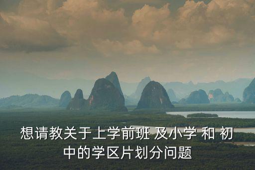 想請(qǐng)教關(guān)于上學(xué)前班 及小學(xué) 和 初中的學(xué)區(qū)片劃分問(wèn)題