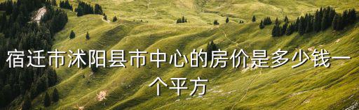 宿遷哪個縣城房價便宜，宿遷市沭陽縣市中心的房價是多少錢一個平方