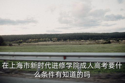 上海成人本科報名條件，在上海市新時代進修學院成人高考要什么條件有知道的嗎