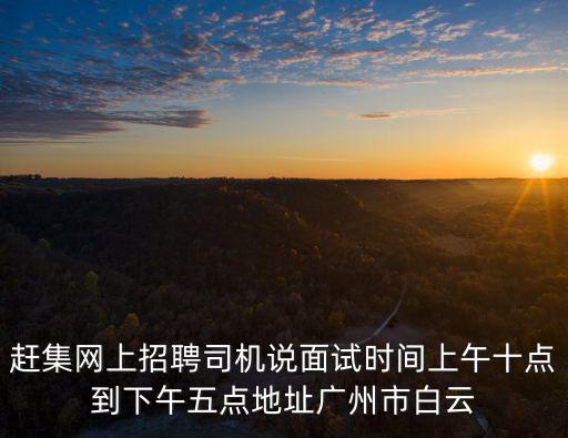 趕集網上招聘司機說面試時間上午十點到下午五點地址廣州市白云