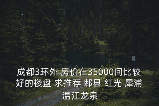 郫縣哪個樓盤房價最好，成都3環外 房價在35000間比較好的樓盤 求推薦 郫縣 紅光 犀浦 溫江龍泉