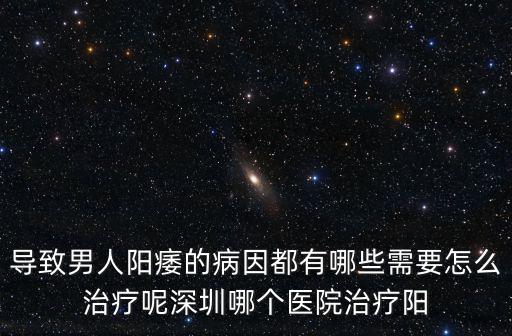 導致男人陽痿的病因都有哪些需要怎么治療呢深圳哪個醫院治療陽