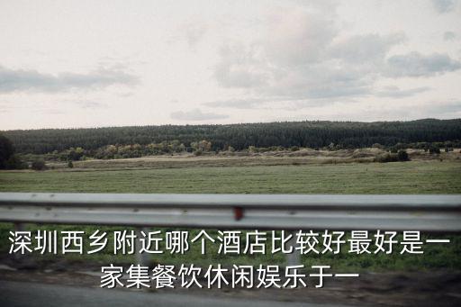 深圳西鄉(xiāng)會(huì)堂酒店，深圳西鄉(xiāng)附近哪個(gè)酒店比較好最好是一家集餐飲休閑娛樂于一