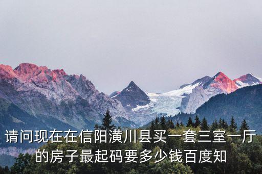 請(qǐng)問現(xiàn)在在信陽(yáng)潢川縣買一套三室一廳的房子最起碼要多少錢百度知