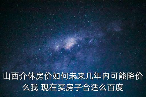 山西介休房?jī)r(jià)如何未來(lái)幾年內(nèi)可能降價(jià)么我 現(xiàn)在買房子合適么百度