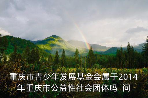 重慶市青少年發展基金會屬于2014年重慶市公益性社會團體嗎  問