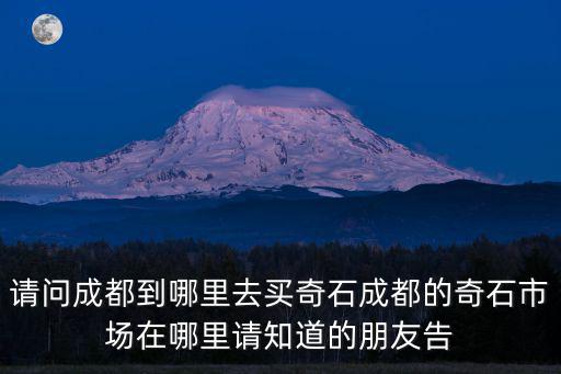 成都市買石頭，請(qǐng)問成都到哪里去買奇石成都的奇石市場在哪里請(qǐng)知道的朋友告