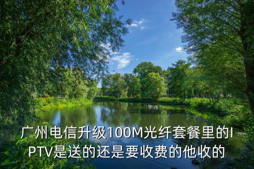 廣州電信升級100M光纖套餐里的IPTV是送的還是要收費的他收的