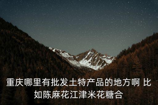 重慶哪里有批發土特產品的地方啊 比如陳麻花江津米花糖合