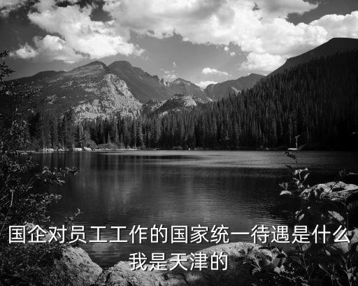 國企對員工工作的國家統一待遇是什么我是天津的