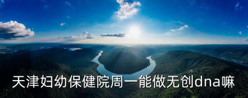 天津市婦幼能做無創嗎，天津市婦女兒童保健中心無創DNA24周還可以做嗎