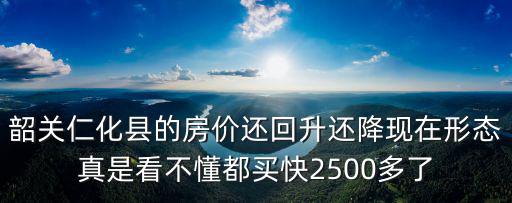 韶關仁化縣的房價還回升還降現在形態真是看不懂都買快2500多了