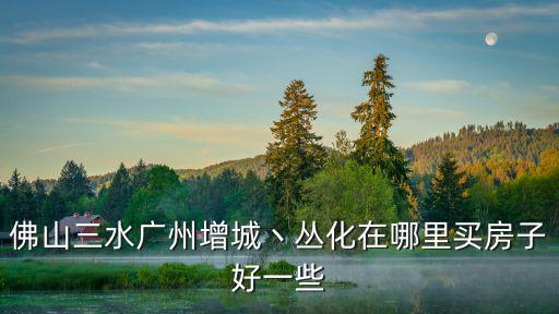 佛山三水廣州增城丶叢化在哪里買房子好一些