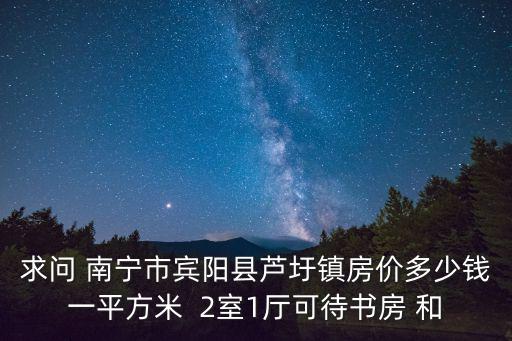 賓陽哪個小區(qū)房價最高，求問 南寧市賓陽縣蘆圩鎮(zhèn)房價多少錢一平方米  2室1廳可待書房 和