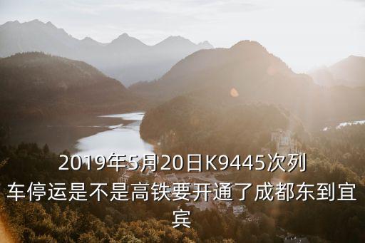 2019年5月20日K9445次列車停運是不是高鐵要開通了成都東到宜賓