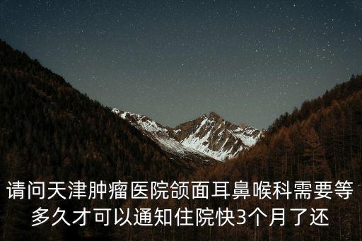 請問天津腫瘤醫院頜面耳鼻喉科需要等多久才可以通知住院快3個月了還