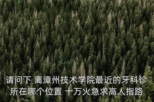 離我最近的牙科，請(qǐng)問(wèn)下 離漳州技術(shù)學(xué)院最近的牙科診所在哪個(gè)位置 十萬(wàn)火急求高人指路