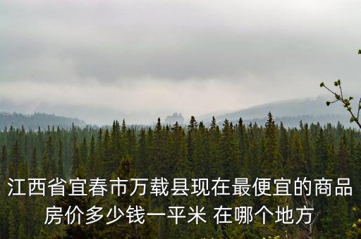 江西省宜春市萬載縣現在最便宜的商品房價多少錢一平米 在哪個地方