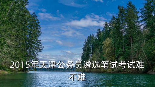 2015年天津公務員遴選筆試考試難不難