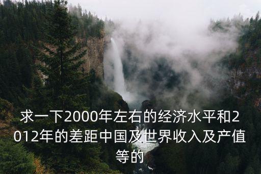 求一下2000年左右的經濟水平和2012年的差距中國及世界收入及產值等的