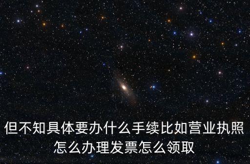 但不知具體要辦什么手續(xù)比如營業(yè)執(zhí)照怎么辦理發(fā)票怎么領(lǐng)取