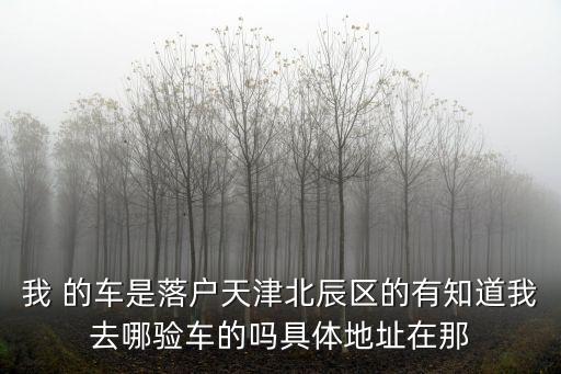 我 的車是落戶天津北辰區(qū)的有知道我去哪驗(yàn)車的嗎具體地址在那