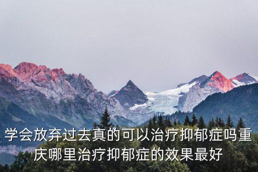 學會放棄過去真的可以治療抑郁癥嗎重慶哪里治療抑郁癥的效果最好