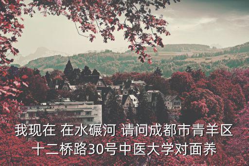我現(xiàn)在 在水碾河 請問成都市青羊區(qū)十二橋路30號中醫(yī)大學(xué)對面養(yǎng)