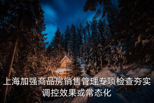 上海加強商品房銷售管理專項檢查夯實調控效果或常態化