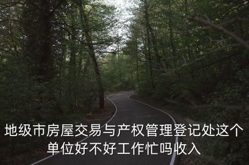 地級市房屋交易與產權管理登記處這個單位好不好工作忙嗎收入