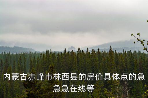 內蒙古赤峰市林西縣的房價具體點的急急急在線等