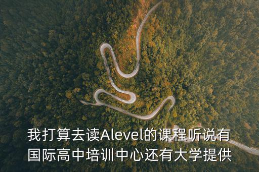 我打算去讀Alevel的課程聽說有國際高中培訓中心還有大學提供
