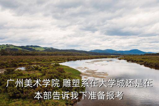 廣州美術學院 雕塑系在大學城還是在本部告訴我下準備報考