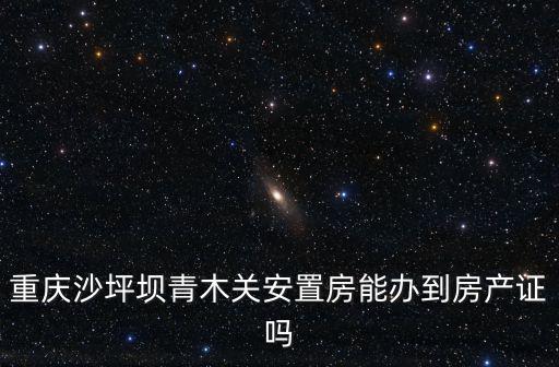 重慶市沙坪壩區(qū)青木關房屋出信息，重慶沙坪壩青木關安置房能辦到房產證嗎