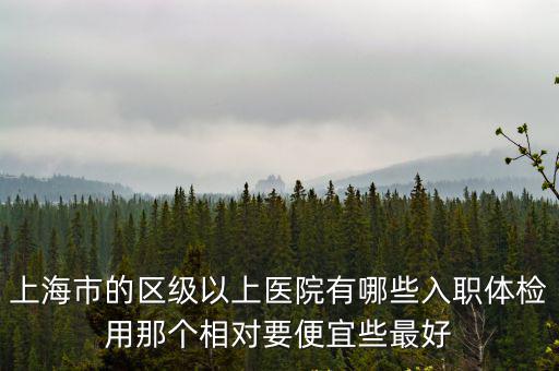 上海市的區(qū)級(jí)以上醫(yī)院有哪些入職體檢用那個(gè)相對(duì)要便宜些最好
